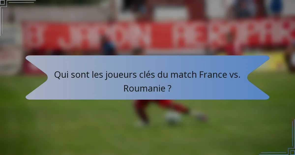 Qui sont les joueurs clés du match France vs. Roumanie ?